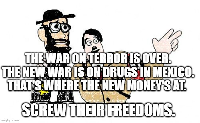 Nazis Everywhere | THE WAR ON TERROR IS OVER. THE NEW WAR IS ON DRUGS IN MEXICO. THAT'S WHERE THE NEW MONEY'S AT. SCREW THEIR FREEDOMS. | image tagged in nazis everywhere | made w/ Imgflip meme maker