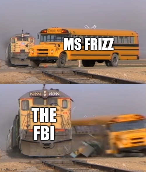 ms frizz ded | MS FRIZZ; THE FBI | image tagged in a train hitting a school bus | made w/ Imgflip meme maker