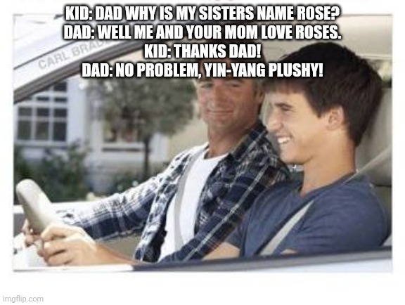 Dad why is my sisters name | KID: DAD WHY IS MY SISTERS NAME ROSE?

DAD: WELL ME AND YOUR MOM LOVE ROSES.

KID: THANKS DAD!

DAD: NO PROBLEM, YIN-YANG PLUSHY! | image tagged in dad why is my sisters name | made w/ Imgflip meme maker