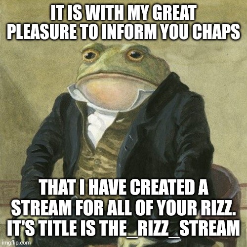 Gentlemen, it is with great pleasure to inform you that | IT IS WITH MY GREAT PLEASURE TO INFORM YOU CHAPS; THAT I HAVE CREATED A STREAM FOR ALL OF YOUR RIZZ. IT'S TITLE IS THE_RIZZ_STREAM | image tagged in gentlemen it is with great pleasure to inform you that | made w/ Imgflip meme maker