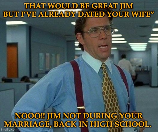 That Would Be Great | THAT WOULD BE GREAT JIM BUT I’VE ALREADY DATED YOUR WIFE”; NOOO!! JIM NOT DURING YOUR MARRIAGE, BACK IN HIGH SCHOOL. | image tagged in memes,that would be great | made w/ Imgflip meme maker