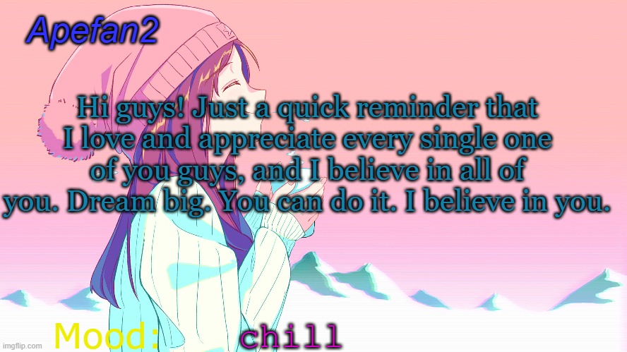 apefan2 announcement temp | Hi guys! Just a quick reminder that I love and appreciate every single one of you guys, and I believe in all of you. Dream big. You can do it. I believe in you. chill | image tagged in apefan2 announcement temp | made w/ Imgflip meme maker