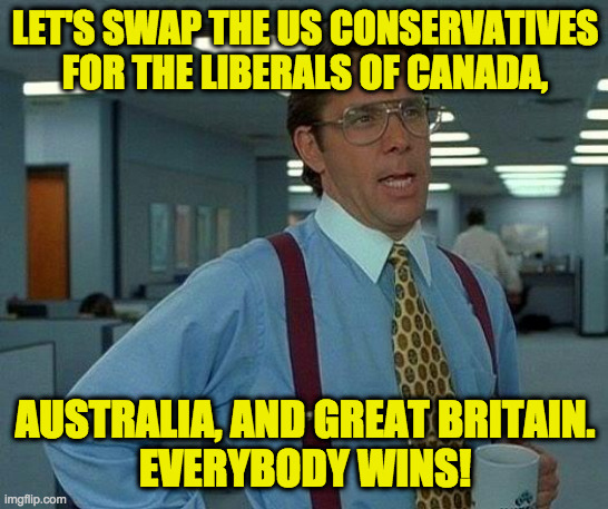Moving costs would be pricey, but it would pay off in the short run. | LET'S SWAP THE US CONSERVATIVES
FOR THE LIBERALS OF CANADA, AUSTRALIA, AND GREAT BRITAIN.
EVERYBODY WINS! | image tagged in memes,that would be great,conservatives | made w/ Imgflip meme maker