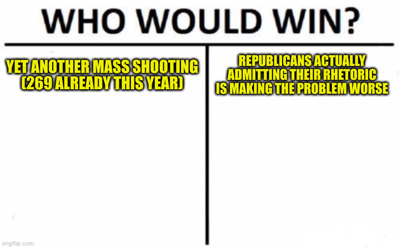 Typical response is its too soon to talk about gun control. We have to go at least a year without a mass shooting before then | YET ANOTHER MASS SHOOTING (269 ALREADY THIS YEAR); REPUBLICANS ACTUALLY ADMITTING THEIR RHETORIC IS MAKING THE PROBLEM WORSE | image tagged in memes,who would win | made w/ Imgflip meme maker