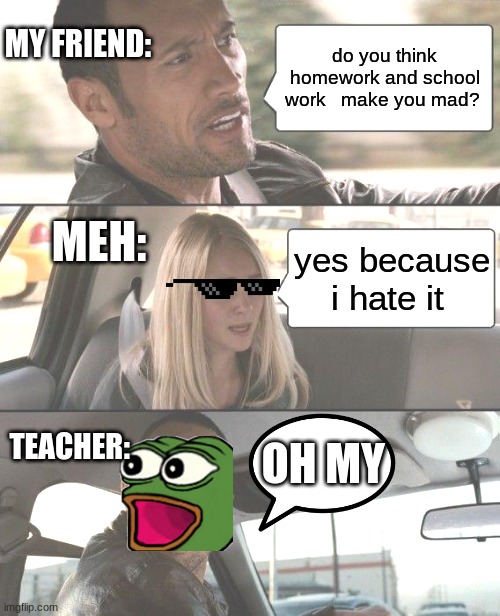 true: ps i do hate homework because i has  29 homework todays | MY FRIEND:; do you think homework and school work   make you mad? MEH:; yes because i hate it; TEACHER:; OH MY | image tagged in memes,the rock driving | made w/ Imgflip meme maker