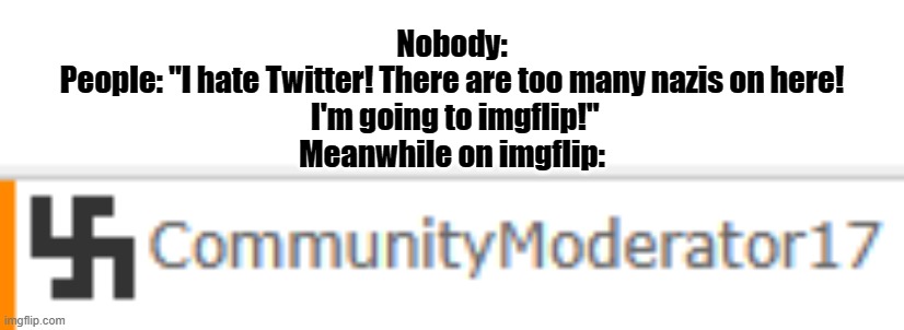 swatika | Nobody:
People: "I hate Twitter! There are too many nazis on here!
 I'm going to imgflip!"
Meanwhile on imgflip: | image tagged in swastika | made w/ Imgflip meme maker
