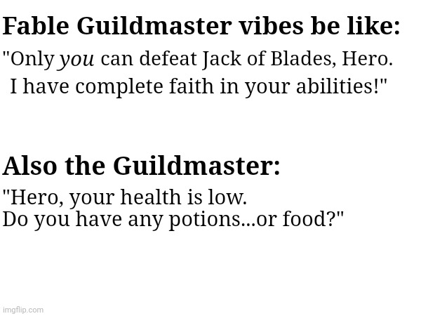 Fable Guildmaster | Fable Guildmaster vibes be like:; you; can defeat Jack of Blades, Hero. "Only; I have complete faith in your abilities!"; Also the Guildmaster:; "Hero, your health is low. Do you have any potions...or food?" | image tagged in fable,guildmaster,quotes,vibes,gaming | made w/ Imgflip meme maker