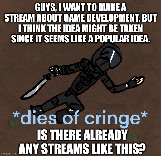 just wanna know | GUYS, I WANT TO MAKE A STREAM ABOUT GAME DEVELOPMENT, BUT I THINK THE IDEA MIGHT BE TAKEN SINCE IT SEEMS LIKE A POPULAR IDEA. IS THERE ALREADY ANY STREAMS LIKE THIS? | image tagged in phantom dies of cringe | made w/ Imgflip meme maker