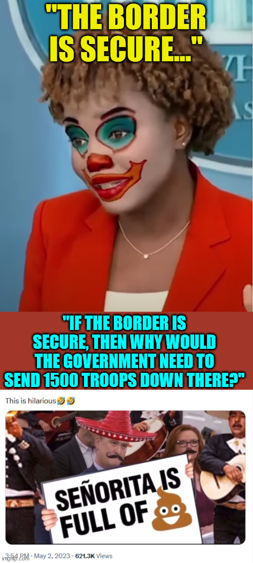 Another day in the DC clown circus... | "THE BORDER IS SECURE..."; "IF THE BORDER IS SECURE, THEN WHY WOULD THE GOVERNMENT NEED TO SEND 1500 TROOPS DOWN THERE?" | image tagged in clown karine,open borders | made w/ Imgflip meme maker