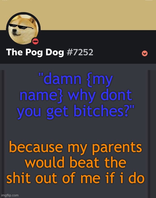 epic doggos epic discord temp | "damn {my name} why dont you get bitches?"; because my parents would beat the shit out of me if i do | image tagged in epic doggos epic discord temp | made w/ Imgflip meme maker