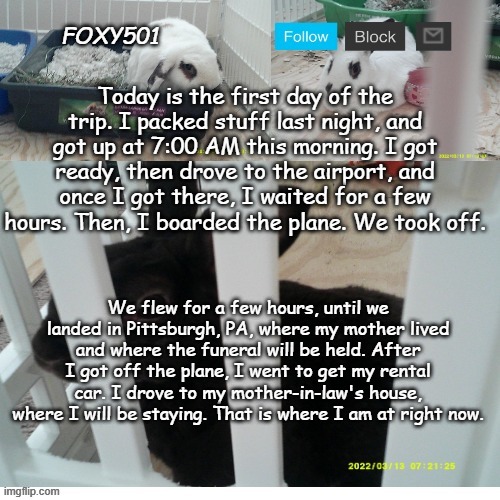 Foxy501 announcement template | Today is the first day of the trip. I packed stuff last night, and got up at 7:00 AM this morning. I got ready, then drove to the airport, and once I got there, I waited for a few hours. Then, I boarded the plane. We took off. We flew for a few hours, until we landed in Pittsburgh, PA, where my mother lived and where the funeral will be held. After I got off the plane, I went to get my rental car. I drove to my mother-in-law's house, where I will be staying. That is where I am at right now. | image tagged in foxy501 announcement template | made w/ Imgflip meme maker