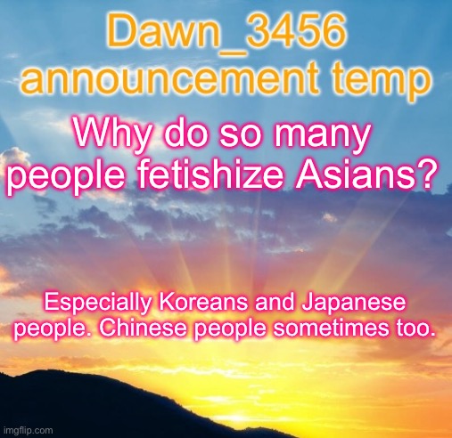 Dawn_3456 announcement | Why do so many people fetishize Asians? Especially Koreans and Japanese people. Chinese people sometimes too. | image tagged in dawn_3456 announcement | made w/ Imgflip meme maker