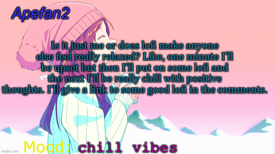 apefan2 announcement temp | Is it just me or does lofi make anyone else feel really relaxed? Like, one minute I'll be upset but then I'll put on some lofi and the next I'll be really chill with positive thoughts. I'll give a link to some good lofi in the comments. chill vibes | image tagged in apefan2 announcement temp | made w/ Imgflip meme maker