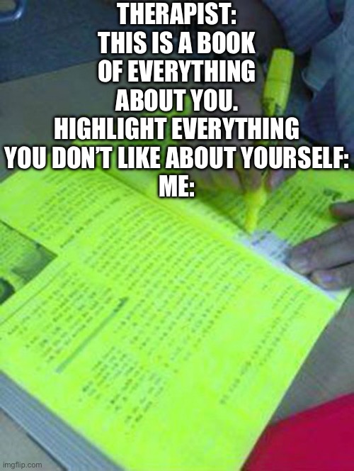 All of it is bad | THERAPIST: THIS IS A BOOK OF EVERYTHING ABOUT YOU. HIGHLIGHT EVERYTHING YOU DON’T LIKE ABOUT YOURSELF:
ME: | image tagged in highlighted text meme,depression | made w/ Imgflip meme maker