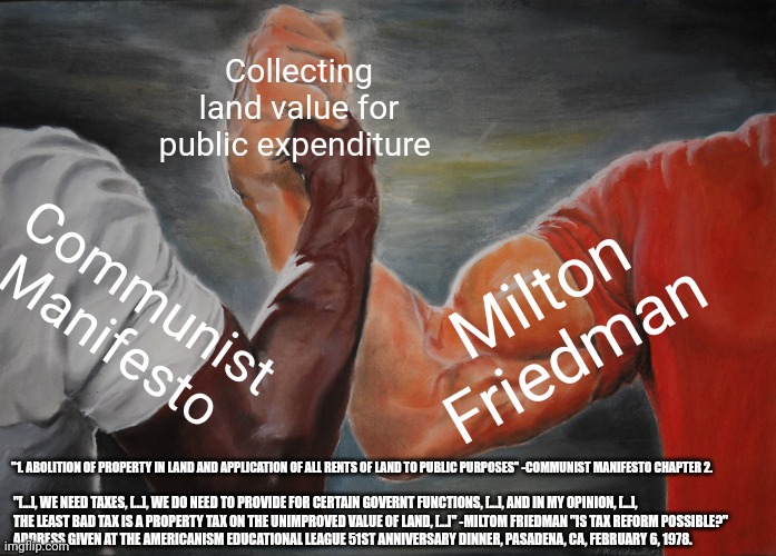 Epic Handshake Meme | Collecting land value for public expenditure; Communist Manifesto; Milton Friedman; "1. ABOLITION OF PROPERTY IN LAND AND APPLICATION OF ALL RENTS OF LAND TO PUBLIC PURPOSES" -COMMUNIST MANIFESTO CHAPTER 2. "[...], WE NEED TAXES, [...], WE DO NEED TO PROVIDE FOR CERTAIN GOVERNT FUNCTIONS, [...], AND IN MY OPINION, [...], 
THE LEAST BAD TAX IS A PROPERTY TAX ON THE UNIMPROVED VALUE OF LAND, [...]" -MILTOM FRIEDMAN "IS TAX REFORM POSSIBLE?"
ADDRESS GIVEN AT THE AMERICANISM EDUCATIONAL LEAGUE 51ST ANNIVERSARY DINNER, PASADENA, CA, FEBRUARY 6, 1978. | image tagged in memes,epic handshake | made w/ Imgflip meme maker