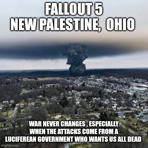 Fallout 5 | FALLOUT 5
NEW PALESTINE,  OHIO; WAR NEVER CHANGES , ESPECIALLY WHEN THE ATTACKS COME FROM A LUCIFEREAN GOVERNMENT WHO WANTS US ALL DEAD | image tagged in memes | made w/ Imgflip meme maker