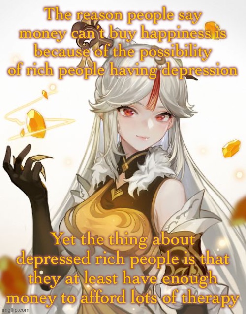 Ningguang | The reason people say money can’t buy happiness is because of the possibility of rich people having depression; Yet the thing about depressed rich people is that they at least have enough money to afford lots of therapy | image tagged in ningguang | made w/ Imgflip meme maker