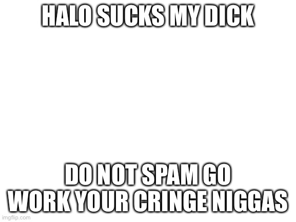 Blank White Template | HALO SUCKS MY DICK; DO NOT SPAM GO WORK YOUR CRINGE NIGGAS | image tagged in blank white template | made w/ Imgflip meme maker