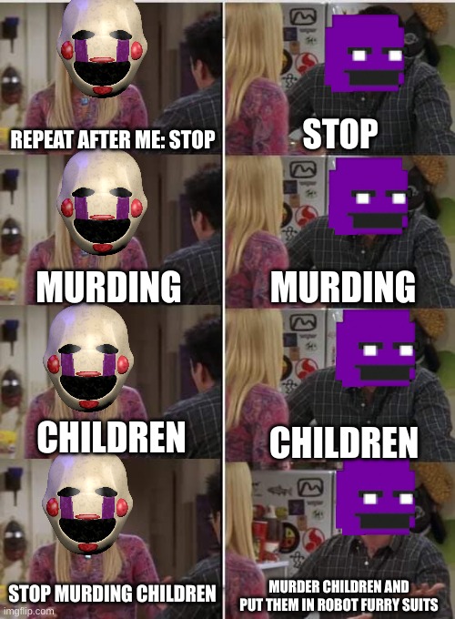 Dude stop | REPEAT AFTER ME: STOP; STOP; MURDING; MURDING; CHILDREN; CHILDREN; STOP MURDING CHILDREN; MURDER CHILDREN AND PUT THEM IN ROBOT FURRY SUITS | image tagged in phoebe joey,william afton,puppet,fnaf | made w/ Imgflip meme maker