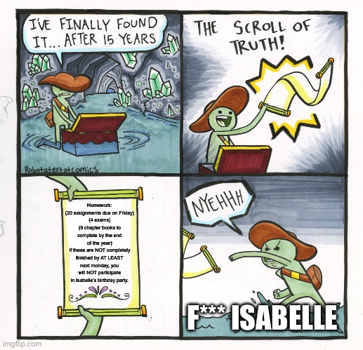 The Scroll Of Truth | Homework:
(20 assignments due on Friday)
(4 exams)
(9 chapter books to complete by the end of the year)
If these are NOT completely finished by AT LEAST next monday, you will NOT participate in Isabelle’s birthday party. F*** ISABELLE | image tagged in memes,the scroll of truth | made w/ Imgflip meme maker