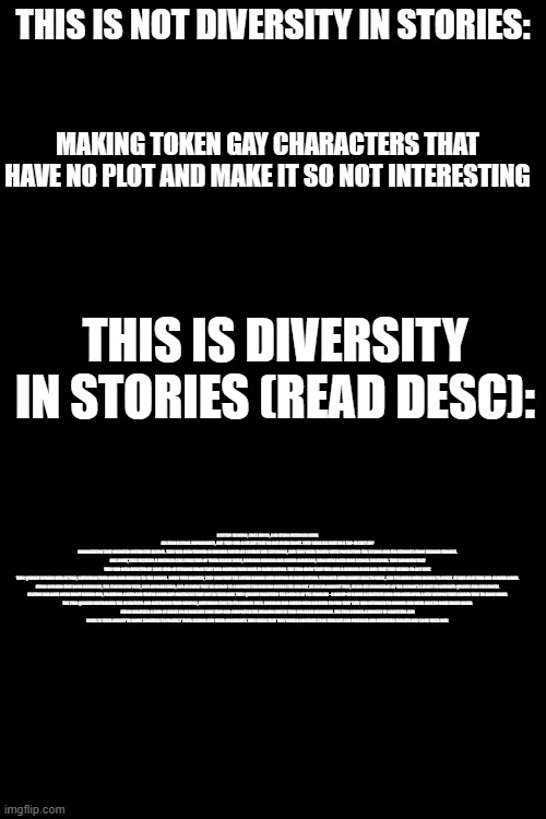 THIS IS NOT DIVERSITY IN STORIES:; MAKING TOKEN GAY CHARACTERS THAT HAVE NO PLOT AND MAKE IT SO NOT INTERESTING; THIS IS DIVERSITY IN STORIES (READ DESC):; DESTINY HENNING, ARIEL KWON, AND ETHAN FRIEDMAN WERE ALL HIGH SCHOOL SOPHOMORES, BUT THEY HAD A SECRET THAT NO ONE KNEW ABOUT. THEY WERE ALL PART OF A TOP-SECRET SPY ORGANIZATION THAT OPERATED WITHIN THE SCHOOL. THEY HAD BEEN TRAINED IN VARIOUS FORMS OF COMBAT AND ESPIONAGE, AND THEY WERE TASKED WITH PROTECTING THE SCHOOL AND ITS STUDENTS FROM VARIOUS THREATS.

ONE NIGHT, THEY RECEIVED A DISTRESS CALL FROM TWO OF THEIR FELLOW SPIES, BRANDON HENNING AND XAVIER ANDERSON, WHO WERE BOTH HIGH SCHOOL FRESHMEN. THEY REPORTED THAT THEY HAD BEEN AFFECTED BY SOME KIND OF STRANGE FORCE THAT WAS MAKING THEM MOVE IN SLOW MOTION. THE TRIO KNEW THAT THIS WAS A SERIOUS ISSUE AND THAT THEY NEEDED TO ACT FAST.

THEY QUICKLY SPRANG INTO ACTION, GATHERING THEIR GEAR AND HEADING TO THE SCHOOL. WHEN THEY ARRIVED, THEY SAW THAT THE ENTIRE SCHOOL WAS MOVING IN SLOW MOTION. STUDENTS WERE BARELY ABLE TO WALK, AND TEACHERS WERE UNABLE TO SPEAK. IT WAS AS IF TIME HAD SLOWED DOWN.

ETHAN REALIZED THAT ROSH HASHANAH, THE JEWISH NEW YEAR, WAS APPROACHING, AND HE KNEW THAT HE NEEDED TO COMPLETE THE MISSION BEFORE THE SUN SET. HE RACED AGAINST TIME, USING HIS KNOWLEDGE OF THE SCHOOL'S LAYOUT TO NAVIGATE QUICKLY AND EFFICIENTLY.

DESTINY AND ARIEL WERE RIGHT BEHIND HIM, PROVIDING COVER AND TAKING DOWN ANY OBSTACLES THAT GOT IN THEIR WAY. THEY QUICKLY IDENTIFIED THE SOURCE OF THE PROBLEM - A GROUP OF ROGUE SCIENTISTS WHO HAD DEVELOPED A NEW WEAPON THAT CAUSED TIME TO SLOW DOWN.

THE TRIO QUICKLY NEUTRALIZED THE SCIENTISTS AND DESTROYED THEIR WEAPON, RESTORING TIME TO ITS NORMAL PACE. BRANDON AND XAVIER WERE RELIEVED TO FIND THAT THEY HAD RETURNED TO NORMAL AND WERE ABLE TO MOVE FREELY AGAIN.

ETHAN BREATHED A SIGH OF RELIEF AS HE REALIZED THAT THEY HAD COMPLETED THE MISSION JUST IN TIME FOR ROSH HASHANAH. THE TRIO SHARED A MOMENT OF GRATITUDE AND PRIDE IN THEIR ABILITY TO WORK TOGETHER TO PROTECT THEIR SCHOOL AND THEIR COMMUNITY. THEY KNEW THAT THEY WOULD CONTINUE TO BE VIGILANT AND PREPARED FOR WHATEVER THREATS MAY COME THEIR WAY. | made w/ Imgflip meme maker