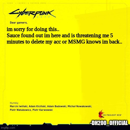 you guys could either fight back or smthn.. but i have 5 minutes | im sorry for doing this..
Sauce found out im here and is threatening me 5 minutes to delete my acc or MSMG knows im back.. -DH200_OFFICIAL | image tagged in cyberpunk 2077 apology blank | made w/ Imgflip meme maker