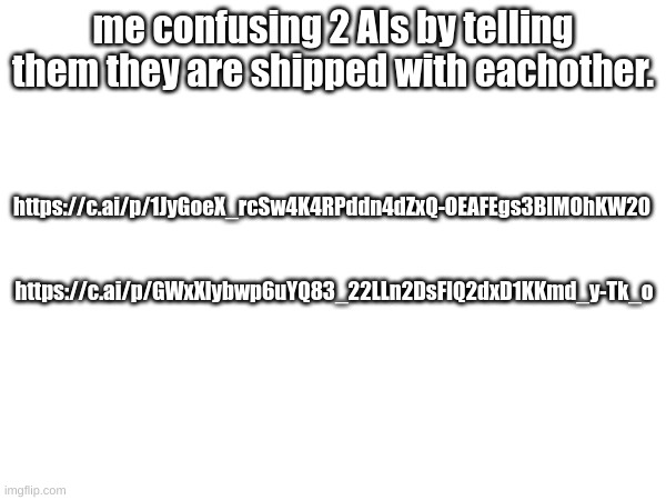 me confusing 2 AIs by telling them they are shipped with eachother. https://c.ai/p/1JyGoeX_rcSw4K4RPddn4dZxQ-OEAFEgs3BIMOhKW20; https://c.ai/p/GWxXlybwp6uYQ83_22LLn2DsFIQ2dxD1KKmd_y-Tk_o | made w/ Imgflip meme maker