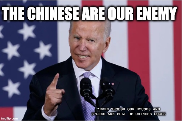 THE CHINESE ARE OUR ENEMY; *EVEN THOUGH OUR HOUSES AND STORES ARE FULL OF CHINESE GOODS | image tagged in memes,sinophobia,anti-asian hate,joe biden,warmonger,racist | made w/ Imgflip meme maker