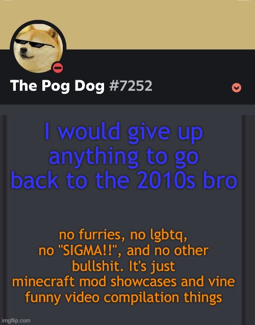 epic doggos epic discord temp | I would give up anything to go back to the 2010s bro; no furries, no lgbtq, no "SIGMA!!", and no other bullshit. It's just minecraft mod showcases and vine funny video compilation things | image tagged in epic doggos epic discord temp | made w/ Imgflip meme maker