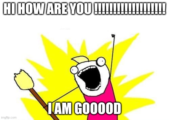 HI HOW ARE YOU | HI HOW ARE YOU !!!!!!!!!!!!!!!!!!! I AM GOOOOD | image tagged in memes,x all the y | made w/ Imgflip meme maker