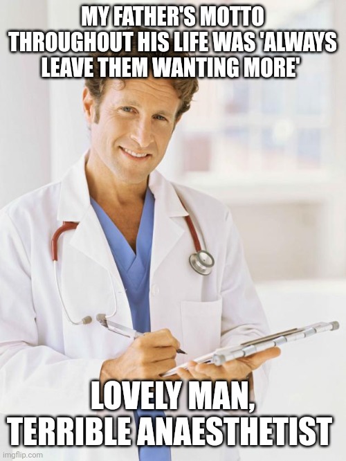Doctor | MY FATHER'S MOTTO THROUGHOUT HIS LIFE WAS 'ALWAYS LEAVE THEM WANTING MORE'; LOVELY MAN, TERRIBLE ANAESTHETIST | image tagged in doctor | made w/ Imgflip meme maker