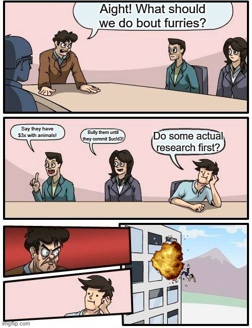 Boardroom Meeting Suggestion Meme | Aight! What should we do bout furries? Say they have $3x with animals! Bully them until they commit $uc!d3! Do some actual research first? | image tagged in memes,boardroom meeting suggestion | made w/ Imgflip meme maker