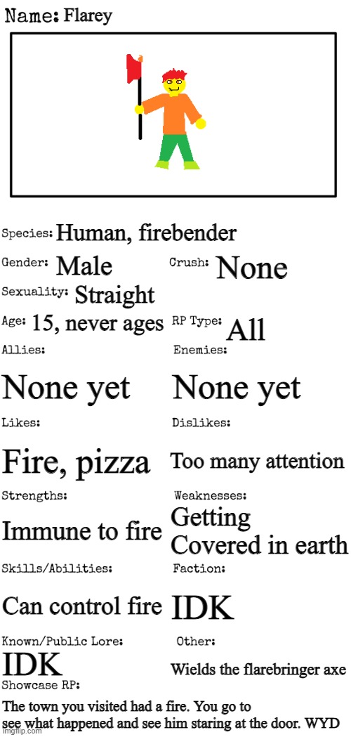 New OC showcase for RP stream | Flarey; Human, firebender; None; Male; Straight; 15, never ages; All; None yet; None yet; Too many attention; Fire, pizza; Getting Covered in earth; Immune to fire; Can control fire; IDK; IDK; Wields the flarebringer axe; The town you visited had a fire. You go to see what happened and see him staring at the door. WYD | image tagged in new oc showcase for rp stream | made w/ Imgflip meme maker