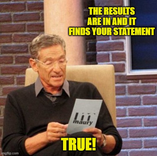 Maury Lie Detector Meme | THE RESULTS ARE IN AND IT FINDS YOUR STATEMENT TRUE! | image tagged in memes,maury lie detector | made w/ Imgflip meme maker