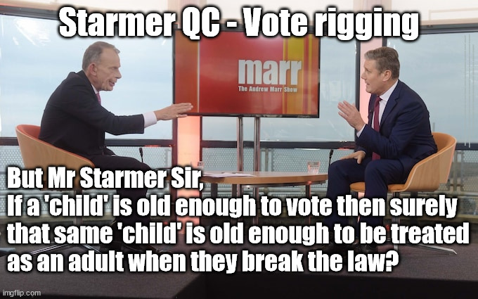 Starmer - vote rigging - 16y olds | Starmer QC - Vote rigging; #IMMIGRATION #STARMEROUT #LABOUR #JONLANSMAN #WEARECORBYN #KEIRSTARMER #DIANEABBOTT #MCDONNELL #CULTOFCORBYN #LABOURISDEAD #MOMENTUM #LABOURRACISM #SOCIALISTSUNDAY #NEVERVOTELABOUR #SOCIALISTANYDAY #ANTISEMITISM #SAVILE #SAVILEGATE #PAEDO #WORBOYS #GROOMINGGANGS #PAEDOPHILE #ILLEGALIMMIGRATION #IMMIGRANTS #INVASION #STARMERRESIGN #STARMERISWRONG #SIRSOFTIE #SIRSOFTY #PATCULLEN #CULLEN #RCN #NURSE #NURSING #STRIKES #SUEGRAY #BLAIR #STEROIDS #ECONOMY; But Mr Starmer Sir,
If a 'child' is old enough to vote then surely 
that same 'child' is old enough to be treated 
as an adult when they break the law? | image tagged in starmer marr,starmerout getstarmerout,labourisdead,cultofcorbyn,illegal immigration,votes eu citizens | made w/ Imgflip meme maker
