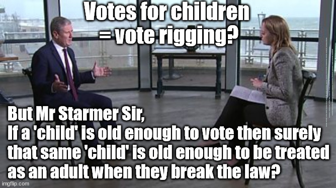 Starmer - vote rigging - 16y olds | Votes for children 
= vote rigging? #Immigration #Starmerout #Labour #JonLansman #wearecorbyn #KeirStarmer #DianeAbbott #McDonnell #cultofcorbyn #labourisdead #Momentum #labourracism #socialistsunday #nevervotelabour #socialistanyday #Antisemitism #Savile #SavileGate #Paedo #Worboys #GroomingGangs #Paedophile #IllegalImmigration #Immigrants #Invasion #StarmerResign #Starmeriswrong #SirSoftie #SirSofty #PatCullen #Cullen #RCN #nurse #nursing #strikes #SueGray #Blair #Steroids #Economy; But Mr Starmer Sir,
If a 'child' is old enough to vote then surely 
that same 'child' is old enough to be treated 
as an adult when they break the law? | image tagged in starmer kuenssberg,labourisdead,cult,illegal immigration,starmerout getstarmerout,votes eu citizens | made w/ Imgflip meme maker