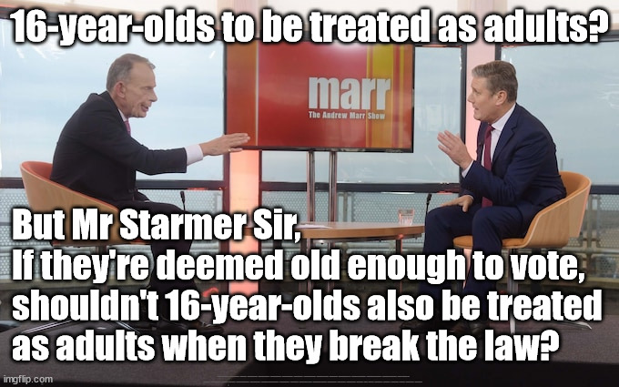 Starmer - vote rigging - eyes of the law | 16-year-olds to be treated as adults? But Mr Starmer Sir,
If they're deemed old enough to vote, 
shouldn't 16-year-olds also be treated 
as adults when they break the law? #Immigration #Starmerout #Labour #JonLansman #wearecorbyn #KeirStarmer #DianeAbbott #McDonnell #cultofcorbyn #labourisdead #Momentum #labourracism #socialistsunday #nevervotelabour #socialistanyday #Antisemitism #Savile #SavileGate #Paedo #Worboys #GroomingGangs #Paedophile #IllegalImmigration #Immigrants #Invasion #StarmerResign #Starmeriswrong #SirSoftie #SirSofty #PatCullen #Cullen #RCN #nurse #nursing #strikes #SueGray #Blair #Steroids #Economy | image tagged in starmer marr,starmerout getstarmerout,labourisdead,illegal immigration,cultofcorbyn,16 year olds eu citizens | made w/ Imgflip meme maker