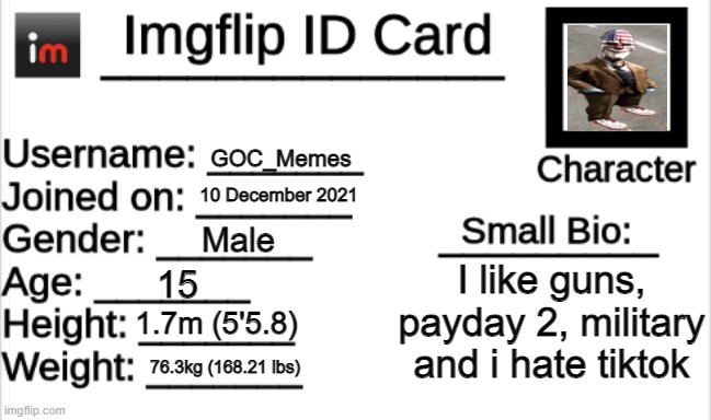 My imgflip ID | GOC_Memes; 10 December 2021; Male; I like guns, payday 2, military and i hate tiktok; 15; 1.7m (5'5.8); 76.3kg (168.21 lbs) | image tagged in imgflip id card,why did i make this | made w/ Imgflip meme maker