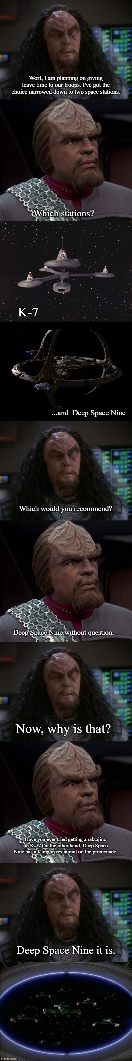 Martok Plans Troop Leave Time | Worf, I am planning on giving leave time to our troops. I've got the choice narrowed down to two space stations. Which stations? K-7; ...and  Deep Space Nine; Which would you recommend? Deep Space Nine without question. Now, why is that? Have you ever tried getting a raktajino on K-7? On the other hand, Deep Space Nine has a Klingon restaurant on the promenade. Deep Space Nine it is. | image tagged in martok,worf,star trek,star trek deep space nine | made w/ Imgflip meme maker
