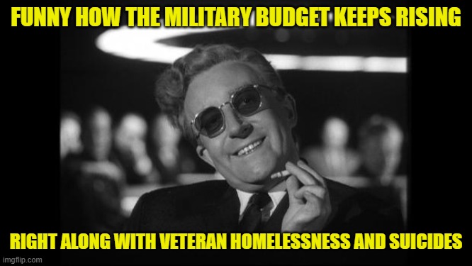 dr strangelove | FUNNY HOW THE MILITARY BUDGET KEEPS RISING RIGHT ALONG WITH VETERAN HOMELESSNESS AND SUICIDES | image tagged in dr strangelove | made w/ Imgflip meme maker