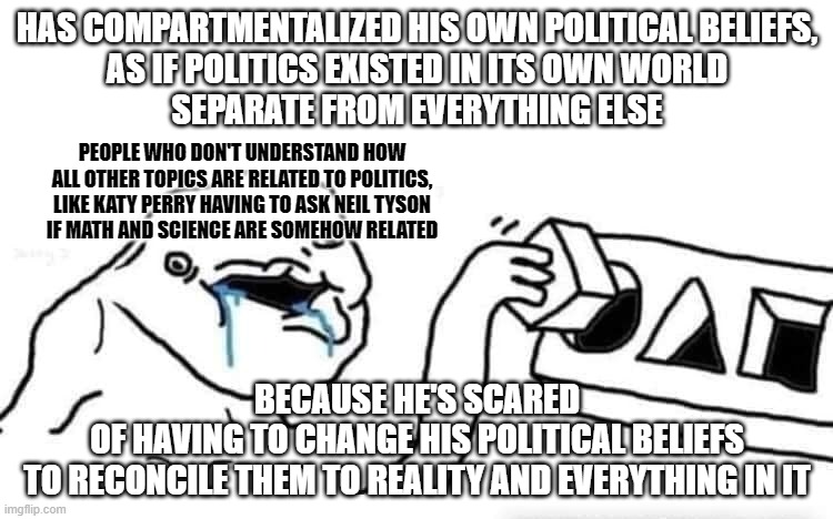 A belief that doesn't comport with reality is just a delusion. And sometimes your delusions don't even comport with each other. | HAS COMPARTMENTALIZED HIS OWN POLITICAL BELIEFS,
AS IF POLITICS EXISTED IN ITS OWN WORLD
SEPARATE FROM EVERYTHING ELSE; PEOPLE WHO DON'T UNDERSTAND HOW ALL OTHER TOPICS ARE RELATED TO POLITICS,
LIKE KATY PERRY HAVING TO ASK NEIL TYSON
IF MATH AND SCIENCE ARE SOMEHOW RELATED; BECAUSE HE'S SCARED
OF HAVING TO CHANGE HIS POLITICAL BELIEFS
TO RECONCILE THEM TO REALITY AND EVERYTHING IN IT | image tagged in stupid dumb drooling puzzle,politics,beliefs,delusion,relationships,cognitive dissonance | made w/ Imgflip meme maker