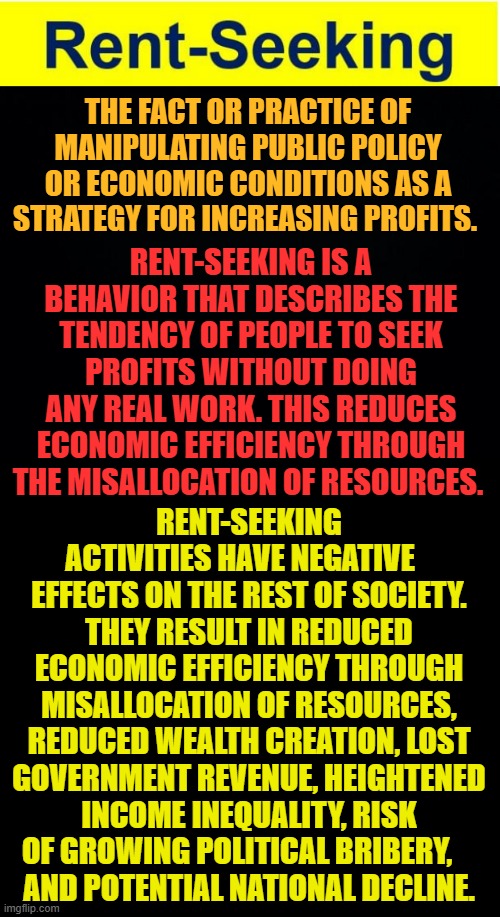 Does This Sound Anything Like Forced ESG Investing? | THE FACT OR PRACTICE OF MANIPULATING PUBLIC POLICY OR ECONOMIC CONDITIONS AS A STRATEGY FOR INCREASING PROFITS. RENT-SEEKING IS A BEHAVIOR THAT DESCRIBES THE TENDENCY OF PEOPLE TO SEEK PROFITS WITHOUT DOING ANY REAL WORK. THIS REDUCES ECONOMIC EFFICIENCY THROUGH THE MISALLOCATION OF RESOURCES. RENT-SEEKING ACTIVITIES HAVE NEGATIVE    EFFECTS ON THE REST OF SOCIETY. THEY RESULT IN REDUCED ECONOMIC EFFICIENCY THROUGH MISALLOCATION OF RESOURCES, REDUCED WEALTH CREATION, LOST GOVERNMENT REVENUE, HEIGHTENED INCOME INEQUALITY, RISK OF GROWING POLITICAL BRIBERY,    
 AND POTENTIAL NATIONAL DECLINE. | image tagged in memes,politics,rent seeking,manipulation,make money,no work | made w/ Imgflip meme maker