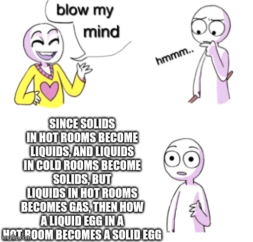 I was today years old | SINCE SOLIDS IN HOT ROOMS BECOME LIQUIDS, AND LIQUIDS IN COLD ROOMS BECOME SOLIDS, BUT LIQUIDS IN HOT ROOMS BECOMES GAS, THEN HOW A LIQUID EGG IN A HOT ROOM BECOMES A SOLID EGG | image tagged in blow my mind,shower thoughts,egg,help me,liquid,thisimagehasalotoftags | made w/ Imgflip meme maker