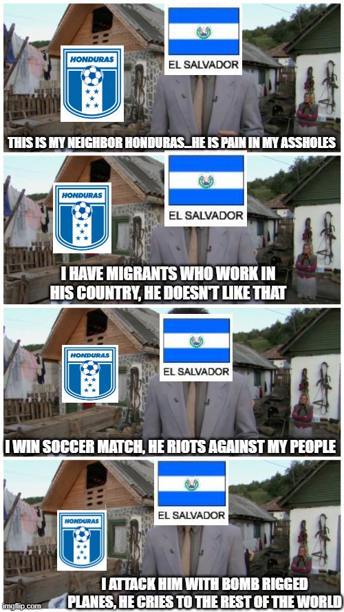 The Football War | THIS IS MY NEIGHBOR HONDURAS...HE IS PAIN IN MY ASSHOLES; I HAVE MIGRANTS WHO WORK IN HIS COUNTRY, HE DOESN'T LIKE THAT; I WIN SOCCER MATCH, HE RIOTS AGAINST MY PEOPLE; I ATTACK HIM WITH BOMB RIGGED PLANES, HE CRIES TO THE REST OF THE WORLD | image tagged in borat neighbour | made w/ Imgflip meme maker