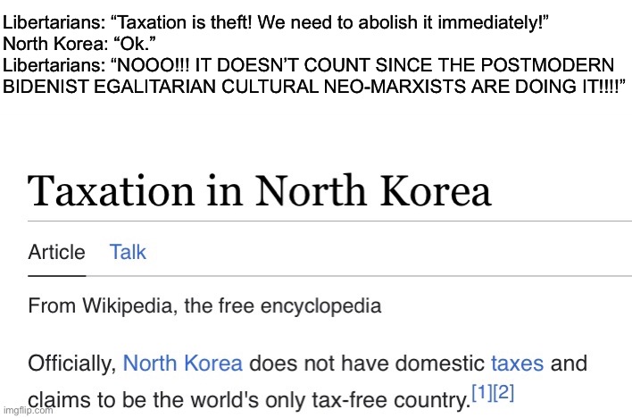 I have a burning hatred for the term “Cultural Marxism” | Libertarians: “Taxation is theft! We need to abolish it immediately!”
North Korea: “Ok.”
Libertarians: “NOOO!!! IT DOESN’T COUNT SINCE THE POSTMODERN BIDENIST EGALITARIAN CULTURAL NEO-MARXISTS ARE DOING IT!!!!” | made w/ Imgflip meme maker