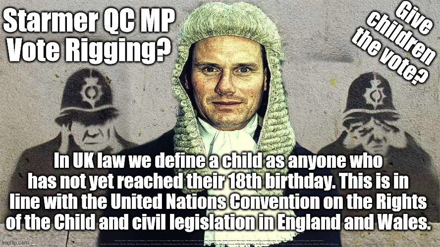 Starmer - Child exploitation for vote rigging? | Give 
children 
the vote? Starmer QC MP
Vote Rigging? In UK law we define a child as anyone who has not yet reached their 18th birthday. This is in line with the United Nations Convention on the Rights of the Child and civil legislation in England and Wales. #Immigration #Starmerout #Labour #JonLansman #wearecorbyn #KeirStarmer #DianeAbbott #McDonnell #cultofcorbyn #labourisdead #Momentum #labourracism #socialistsunday #nevervotelabour #socialistanyday #Antisemitism #Savile #SavileGate #Paedo #Worboys #GroomingGangs #Paedophile #IllegalImmigration #Immigrants #Invasion #StarmerResign #Starmeriswrong #SirSoftie #SirSofty #PatCullen #Cullen #RCN #nurse #nursing #strikes #SueGray #Blair #Steroids #Economy | image tagged in starmer qc,starmerout getstarmerout,illegal immigration,cultofcorbyn,child eu citizen vote,labourisdead | made w/ Imgflip meme maker