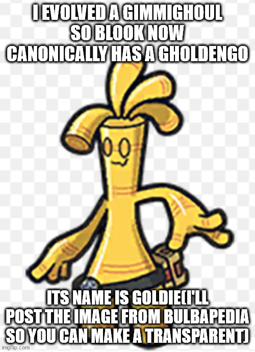 Goldie.mp3 | I EVOLVED A GIMMIGHOUL SO BLOOK NOW CANONICALLY HAS A GHOLDENGO; ITS NAME IS GOLDIE(I'LL POST THE IMAGE FROM BULBAPEDIA SO YOU CAN MAKE A TRANSPARENT) | image tagged in gholdengo not transparent | made w/ Imgflip meme maker