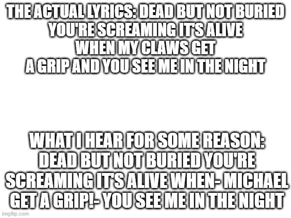 Am I the only one that hears it like this? (lyrics from dead but not buried by TryHardNinja) | THE ACTUAL LYRICS: DEAD BUT NOT BURIED
YOU'RE SCREAMING IT'S ALIVE
WHEN MY CLAWS GET A GRIP AND YOU SEE ME IN THE NIGHT; WHAT I HEAR FOR SOME REASON: DEAD BUT NOT BURIED YOU'RE SCREAMING IT'S ALIVE WHEN- MICHAEL GET A GRIP!- YOU SEE ME IN THE NIGHT | image tagged in fnaf,song lyrics | made w/ Imgflip meme maker