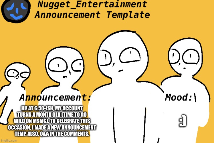 yes | :); HI! AT 6:50-ISH, MY ACCOUNT TURNS A MONTH OLD (TIME TO GO WILD ON MSMG). TO CELEBRATE THIS OCCASION, I MADE A NEW ANNOUNCEMENT TEMP. ALSO, Q&A IN THE COMMENTS. | image tagged in nugget_entertainment announcement temp | made w/ Imgflip meme maker