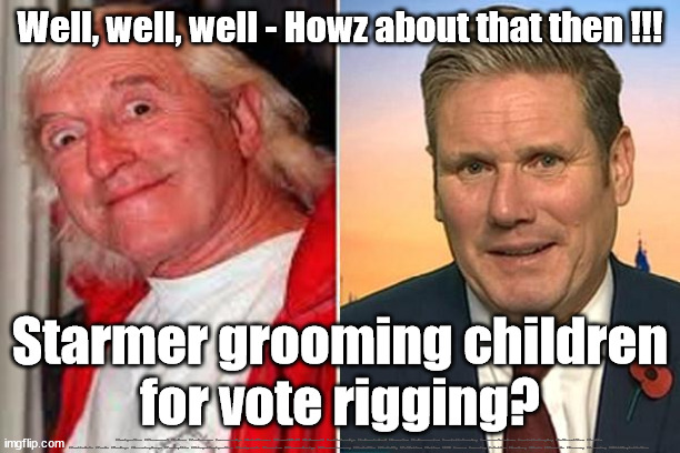 Starmer - Grooming Children - vote rigging? | Well, well, well - Howz about that then !!! Starmer grooming children
for vote rigging? #Immigration #Starmerout #Labour #JonLansman #wearecorbyn #KeirStarmer #DianeAbbott #McDonnell #cultofcorbyn #labourisdead #Momentum #labourracism #socialistsunday #nevervotelabour #socialistanyday #Antisemitism #Savile #SavileGate #Paedo #Worboys #GroomingGangs #Paedophile #IllegalImmigration #Immigrants #Invasion #StarmerResign #Starmeriswrong #SirSoftie #SirSofty #PatCullen #Cullen #RCN #nurse #nursing #strikes #SueGray #Blair #Steroids #Economy #Grooming #ChildExploitation | image tagged in kier starmer jimmy savile,labourisdead,cultofcorbyn,illegal immigration,16 year olds eu citizens,vote rigging | made w/ Imgflip meme maker